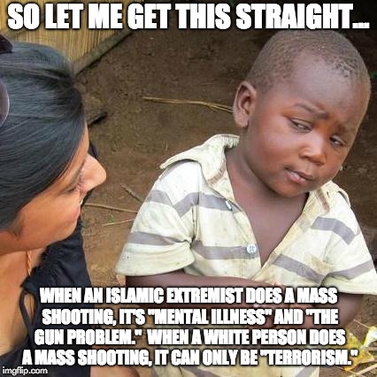 Third World Skeptical Kid - Mass Shootings | SO LET ME GET THIS STRAIGHT... WHEN AN ISLAMIC EXTREMIST DOES A MASS SHOOTING, IT'S "MENTAL ILLNESS" AND "THE GUN PROBLEM."  WHEN A WHITE PERSON DOES A MASS SHOOTING, IT CAN ONLY BE "TERRORISM." | image tagged in memes,third world skeptical kid,islamic terrorism,isis,isis jihad terrorists,liberal hypocrisy | made w/ Imgflip meme maker