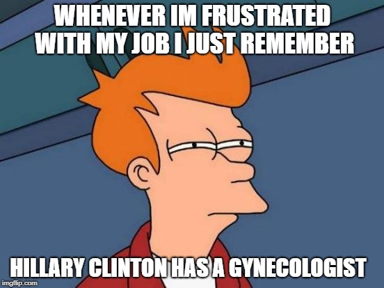 whenever im frustrated  | WHENEVER IM FRUSTRATED WITH MY JOB I JUST REMEMBER; HILLARY CLINTON HAS A GYNECOLOGIST | image tagged in memes,futurama fry,hillary clinton | made w/ Imgflip meme maker