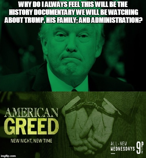 The Trump History Documentary | WHY DO I ALWAYS FEEL THIS WILL BE THE HISTORY DOCUMENTARY WE WILL BE WATCHING ABOUT TRUMP, HIS FAMILY; AND ADMINISTRATION? | image tagged in american greed,history documentary,trump | made w/ Imgflip meme maker