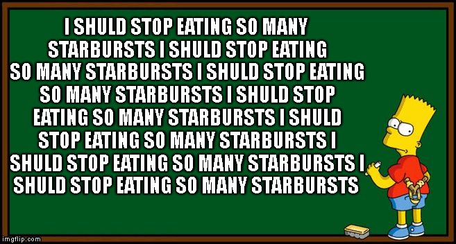 Bart Simpson - chalkboard | I SHULD STOP EATING SO MANY STARBURSTS
I SHULD STOP EATING SO MANY STARBURSTS
I SHULD STOP EATING SO MANY STARBURSTS
I SHULD STOP EATING SO MANY STARBURSTS
I SHULD STOP EATING SO MANY STARBURSTS
I SHULD STOP EATING SO MANY STARBURSTS
I SHULD STOP EATING SO MANY STARBURSTS | image tagged in bart simpson - chalkboard | made w/ Imgflip meme maker