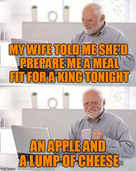 Hide the Pain Harold Meme | MY WIFE TOLD ME SHE'D PREPARE ME A MEAL FIT FOR A KING TONIGHT AN APPLE AND A LUMP OF CHEESE | image tagged in memes,hide the pain harold | made w/ Imgflip meme maker