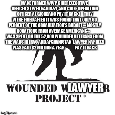 MAKE FORMER WWP CHIEF EXECUTIVE OFFICER STEVEN NARDIZZI, AND CHIEF OPERATING OFFICER AL GIORDANO PAY IT BACK!     THEY WERE FIRED AFTER IT WAS FOUND THAT ONLY 60 PERCENT OF THE ORGANIZATION'S BUDGET -- MOSTLY DONATIONS FROM AVERAGE AMERICANS--     WAS SPENT ON THE 52,000 WOUNDED VETERANS FROM THE WARS IN IRAQ AND AFGHANISTAN  LAWYER NARDIZZI WAS PAID $2 MILLION A YEAR             PAY IT BACK; LAWYER | image tagged in wounded warrior project | made w/ Imgflip meme maker