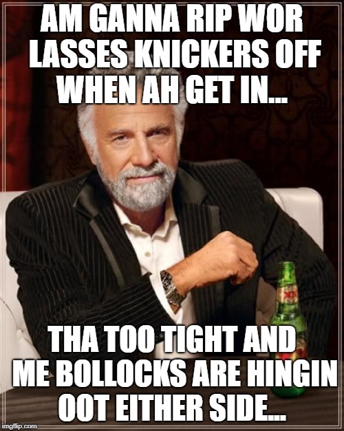 The Most Interesting Man In The World | AM GANNA RIP WOR LASSES KNICKERS OFF WHEN AH GET IN... THA TOO TIGHT AND ME BOLLOCKS ARE HINGIN OOT EITHER SIDE... | image tagged in memes,the most interesting man in the world | made w/ Imgflip meme maker