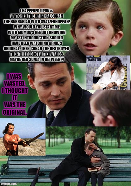 Finding Neverland Meme | I HAPPENED UPON & WATCHED THE ORIGINAL CONAN THE BARBARIAN WITH SVATZENHOPPAH! WHY WOULD YOU START ME WITH MOMOA'S REBOOT KNOWING MY 1ST INTRODUCTION SHOULD HAVE BEEN WATCHING ARNIE'S ORIGINAL, THEN CONAN THE DESTROYER, THEN THE REBOOT AFTERWARDS, MAYBE RED SONJA IN BETWEEN?! I WAS WASTED. I THOUGHT IT WAS THE ORIGINAL. | image tagged in memes,finding neverland | made w/ Imgflip meme maker