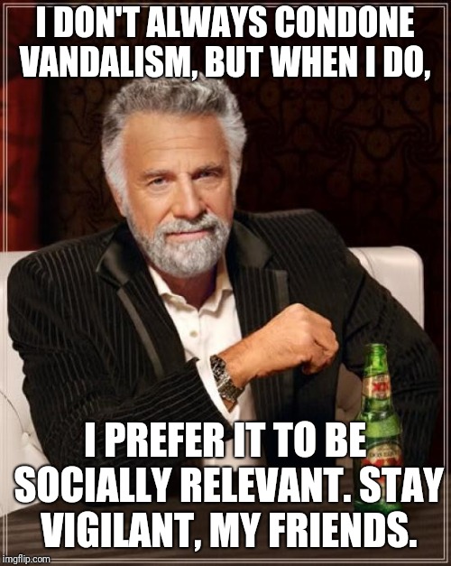 The Most Interesting Man In The World Meme | I DON'T ALWAYS CONDONE VANDALISM, BUT WHEN I DO, I PREFER IT TO BE SOCIALLY RELEVANT. STAY VIGILANT, MY FRIENDS. | image tagged in memes,the most interesting man in the world | made w/ Imgflip meme maker