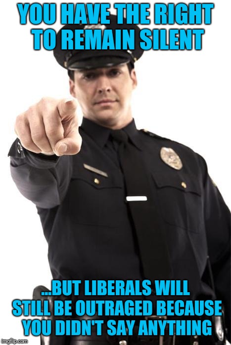 Police | YOU HAVE THE RIGHT TO REMAIN SILENT; ...BUT LIBERALS WILL STILL BE OUTRAGED BECAUSE YOU DIDN'T SAY ANYTHING | image tagged in police | made w/ Imgflip meme maker