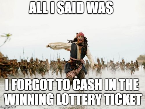 Jack Sparrow Being Chased Meme | ALL I SAID WAS; I FORGOT TO CASH IN THE WINNING LOTTERY TICKET | image tagged in memes,jack sparrow being chased | made w/ Imgflip meme maker