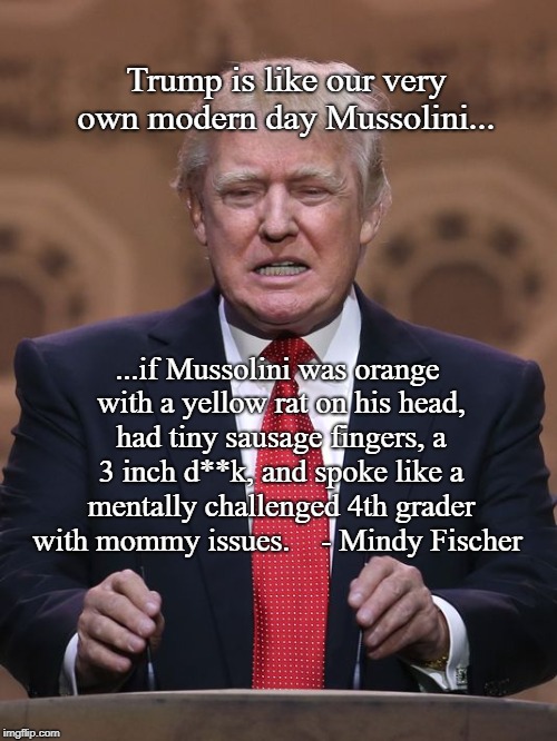 Offal in the oval.  | Trump is like our very own modern day Mussolini... ...if Mussolini was orange with a yellow rat on his head, had tiny sausage fingers, a 3 inch d**k, and spoke like a mentally challenged 4th grader with mommy issues.    - Mindy Fischer | image tagged in donald trump,mussolini,dotard,trumprussia,impeach trump,moron | made w/ Imgflip meme maker