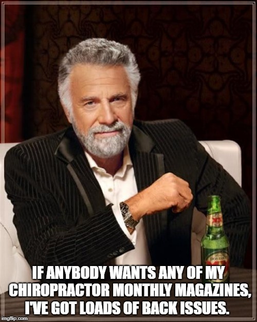 The Most Interesting Man In The World Meme | IF ANYBODY WANTS ANY OF MY CHIROPRACTOR MONTHLY MAGAZINES, I'VE GOT LOADS OF BACK ISSUES. | image tagged in memes,the most interesting man in the world | made w/ Imgflip meme maker