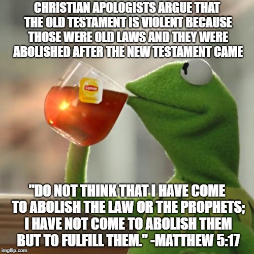 Jesus Did NOT Abolish The Laws Of The Old Testament | CHRISTIAN APOLOGISTS ARGUE THAT THE OLD TESTAMENT IS VIOLENT BECAUSE THOSE WERE OLD LAWS AND THEY WERE ABOLISHED AFTER THE NEW TESTAMENT CAME; "DO NOT THINK THAT I HAVE COME TO ABOLISH THE LAW OR THE PROPHETS; I HAVE NOT COME TO ABOLISH THEM BUT TO FULFILL THEM." -MATTHEW 5:17 | image tagged in memes,but thats none of my business,kermit the frog,christian apologists,christianity,bible | made w/ Imgflip meme maker
