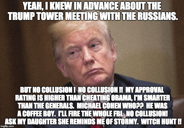 Trump Unhappy | YEAH, I KNEW IN ADVANCE ABOUT THE TRUMP TOWER MEETING WITH THE RUSSIANS. BUT NO COLLUSION !  NO COLLUSION !!  MY APPROVAL RATING IS HIGHER THAN CHEATING OBAMA, I'M SMARTER THAN THE GENERALS.  MICHAEL COHEN WHO??  HE WAS A COFFEE BOY.  I'LL FIRE THE WHOLE FBI.  NO COLLUSION!  ASK MY DAUGHTER SHE REMINDS ME OF STORMY.  WITCH HUNT !! | image tagged in trump unhappy | made w/ Imgflip meme maker