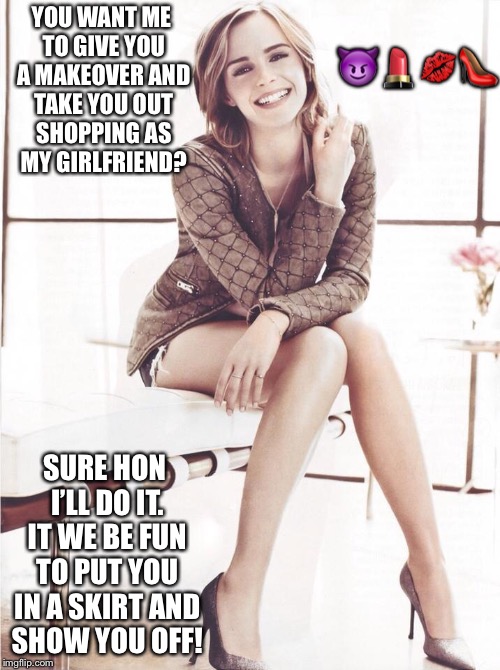 Emma Watson agrees to give you a m2f makeover  | 😈💄💋👠; YOU WANT ME TO GIVE YOU A MAKEOVER AND TAKE YOU OUT SHOPPING AS MY GIRLFRIEND? SURE HON I’LL DO IT. IT WE BE FUN TO PUT YOU IN A SKIRT AND SHOW YOU OFF! | image tagged in emma watson,crossdressing | made w/ Imgflip meme maker