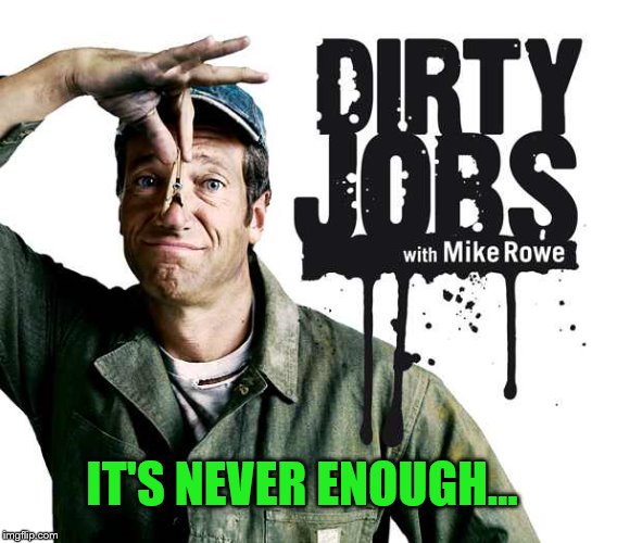 IT'S NEVER ENOUGH... | image tagged in dirty jobs | made w/ Imgflip meme maker