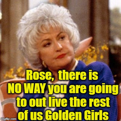 Guess what, Dorothy? She did out live you all, and she's still going! | Rose,  there is NO WAY you are going to out live the rest of us Golden Girls | image tagged in golden girls | made w/ Imgflip meme maker