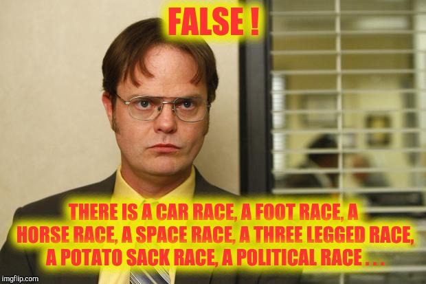 Dwight false | FALSE ! THERE IS A CAR RACE, A FOOT RACE, A HORSE RACE, A SPACE RACE, A THREE LEGGED RACE, A POTATO SACK RACE, A POLITICAL RACE . . . | image tagged in dwight false | made w/ Imgflip meme maker