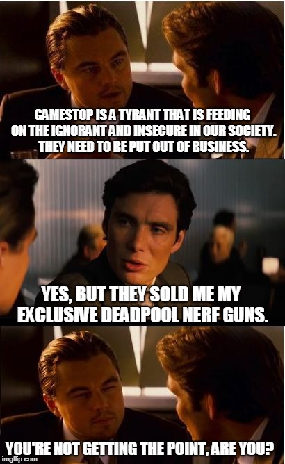 Inception Meme | GAMESTOP IS A TYRANT THAT IS FEEDING ON THE IGNORANT AND INSECURE IN OUR SOCIETY. THEY NEED TO BE PUT OUT OF BUSINESS. YES, BUT THEY SOLD ME MY EXCLUSIVE DEADPOOL NERF GUNS. YOU'RE NOT GETTING THE POINT, ARE YOU? | image tagged in memes,inception | made w/ Imgflip meme maker