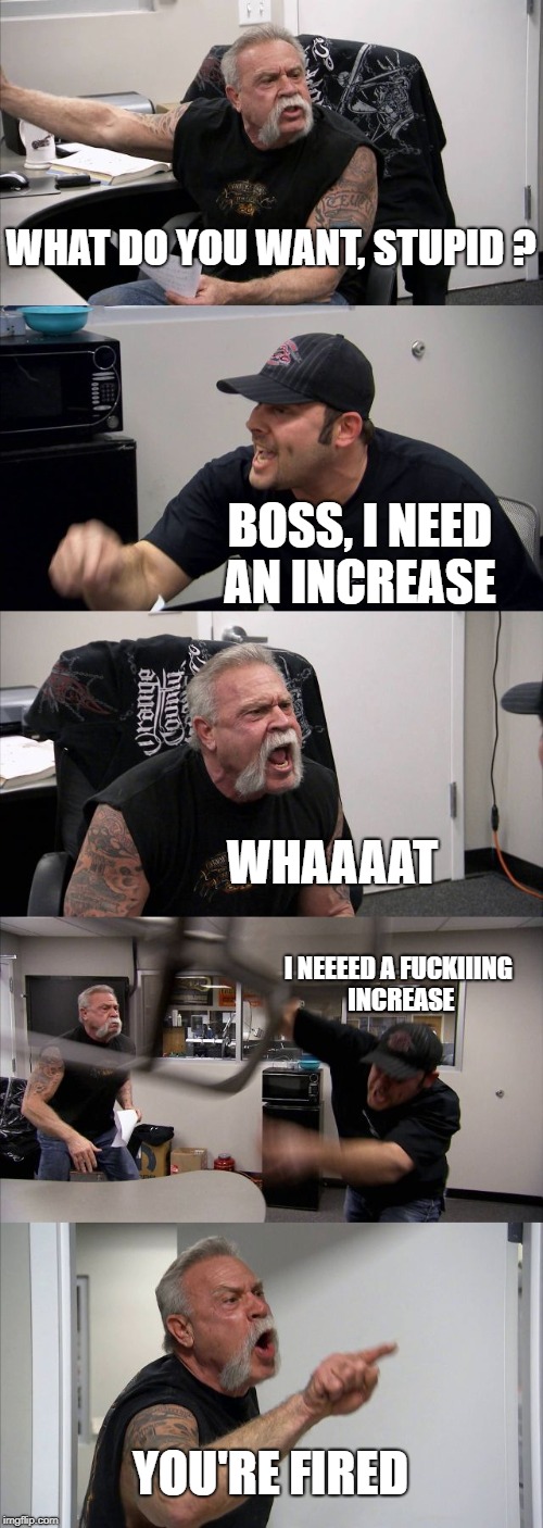 American Chopper Argument Meme | WHAT DO YOU WANT, STUPID ? BOSS, I NEED AN INCREASE; WHAAAAT; I NEEEED A FUCKIIING INCREASE; YOU'RE FIRED | image tagged in memes,american chopper argument | made w/ Imgflip meme maker