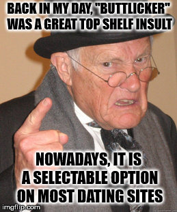 Back In My Day Meme | BACK IN MY DAY, "BUTTLICKER" WAS A GREAT TOP SHELF INSULT; NOWADAYS, IT IS A SELECTABLE OPTION ON MOST DATING SITES | image tagged in memes,back in my day | made w/ Imgflip meme maker