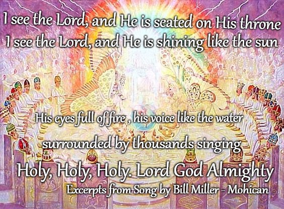 Holy, Holy, Holy - Excerpts from song by Bill Miller Native American Musician/Mohican- Great Live Artist | I see the Lord, and He is seated on His throne; I see the Lord, and He is shining like the sun; His eyes full of fire , his voice like the water; surrounded by thousands singing; Holy, Holy, Holy. Lord God Almighty; Excerpts from Song by Bill Miller - Mohican | image tagged in bible,holy bible,holy,god,holy spirit | made w/ Imgflip meme maker