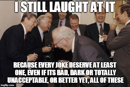 Laughing Men In Suits Meme | I STILL LAUGHT AT IT BECAUSE EVERY JOKE DESERVE AT LEAST ONE, EVEN IF ITS BAD, DARK OR TOTALLY UNACCEPTABLE, OR BETTER YET, ALL OF THESE | image tagged in memes,laughing men in suits | made w/ Imgflip meme maker