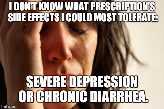 When it comes to those many pharmaceutical commercials: |  I DON'T KNOW WHAT PRESCRIPTION'S SIDE EFFECTS I COULD MOST TOLERATE:; SEVERE DEPRESSION OR CHRONIC DIARRHEA. | image tagged in memes,first world problems,big pharma | made w/ Imgflip meme maker