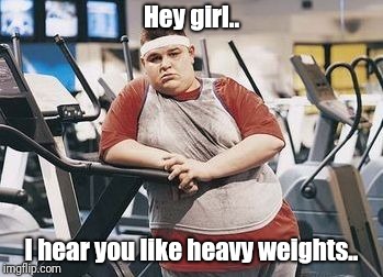 Gym lyfe | Hey girl.. I hear you like heavy weights.. | image tagged in gym lyfe,heavy | made w/ Imgflip meme maker
