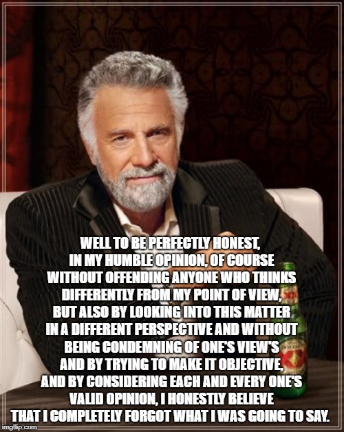 The Most Interesting Man In The World Meme | WELL TO BE PERFECTLY HONEST, IN MY HUMBLE OPINION, OF COURSE WITHOUT OFFENDING ANYONE WHO THINKS DIFFERENTLY FROM MY POINT OF VIEW, BUT ALSO BY LOOKING INTO THIS MATTER IN A DIFFERENT PERSPECTIVE AND WITHOUT BEING CONDEMNING OF ONE'S VIEW'S AND BY TRYING TO MAKE IT OBJECTIVE, AND BY CONSIDERING EACH AND EVERY ONE'S VALID OPINION, I HONESTLY BELIEVE THAT I COMPLETELY FORGOT WHAT I WAS GOING TO SAY. | image tagged in memes,the most interesting man in the world | made w/ Imgflip meme maker