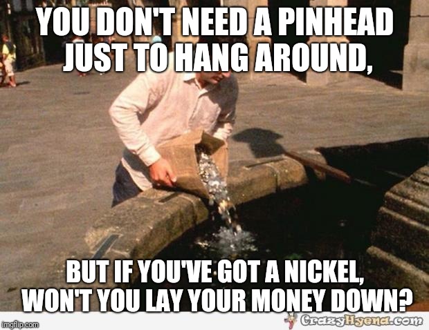 Somewhere down on the corner, out in the street... | YOU DON'T NEED A PINHEAD JUST TO HANG AROUND, BUT IF YOU'VE GOT A NICKEL, WON'T YOU LAY YOUR MONEY DOWN? | image tagged in coins,song lyrics,funny memes,memes | made w/ Imgflip meme maker