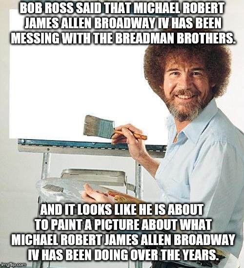 Bob Ross Troll | BOB ROSS SAID THAT MICHAEL ROBERT JAMES ALLEN BROADWAY IV HAS BEEN MESSING WITH THE BREADMAN BROTHERS. AND IT LOOKS LIKE HE IS ABOUT TO PAINT A PICTURE ABOUT WHAT MICHAEL ROBERT JAMES ALLEN BROADWAY IV HAS BEEN DOING OVER THE YEARS. | image tagged in bob ross troll | made w/ Imgflip meme maker