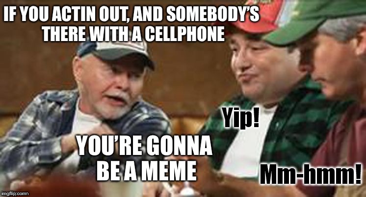 redneck wisdom | IF YOU ACTIN OUT, AND SOMEBODY’S THERE WITH A CELLPHONE; YOU’RE GONNA BE A MEME | image tagged in redneck wisdom | made w/ Imgflip meme maker