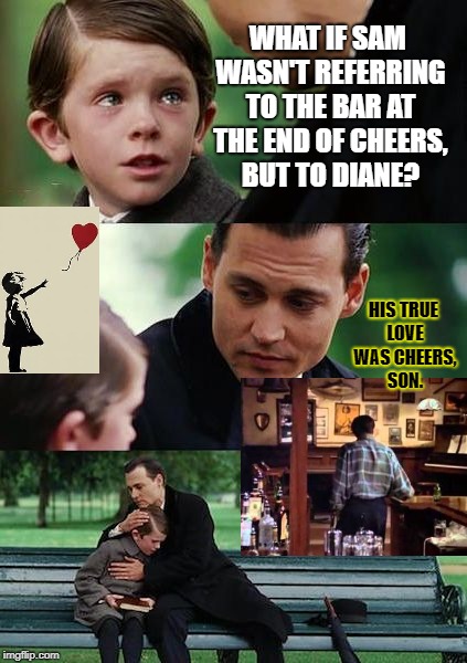 Anti-losing Anti-Alwaysland | WHAT IF SAM WASN'T REFERRING TO THE BAR AT THE END OF CHEERS, BUT TO DIANE? HIS TRUE LOVE WAS CHEERS, SON. | image tagged in anti-losing anti-alwaysland | made w/ Imgflip meme maker