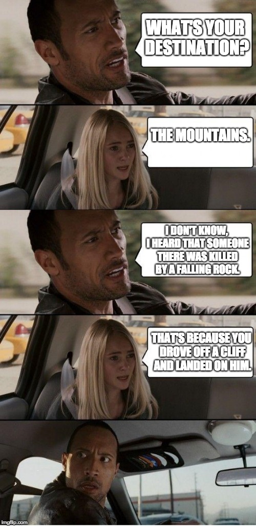 Get it? Falling rock? | WHAT'S YOUR DESTINATION? THE MOUNTAINS. I DON'T KNOW, I HEARD THAT SOMEONE THERE WAS KILLED BY A FALLING ROCK. THAT'S BECAUSE YOU DROVE OFF A CLIFF AND LANDED ON HIM. | image tagged in the rock driving,memes | made w/ Imgflip meme maker