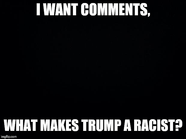 Black background | I WANT COMMENTS, WHAT MAKES TRUMP A RACIST? | image tagged in black background | made w/ Imgflip meme maker