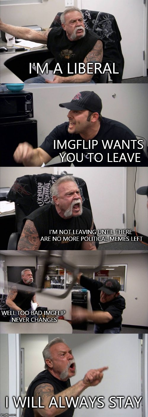 American Chopper Argument | I'M A LIBERAL; IMGFLIP WANTS YOU TO LEAVE; I'M NOT LEAVING UNTIL THERE ARE NO MORE POLITICAL MEMES LEFT; WELL TOO BAD IMGFLIP NEVER CHANGES; I WILL ALWAYS STAY | image tagged in memes,american chopper argument | made w/ Imgflip meme maker