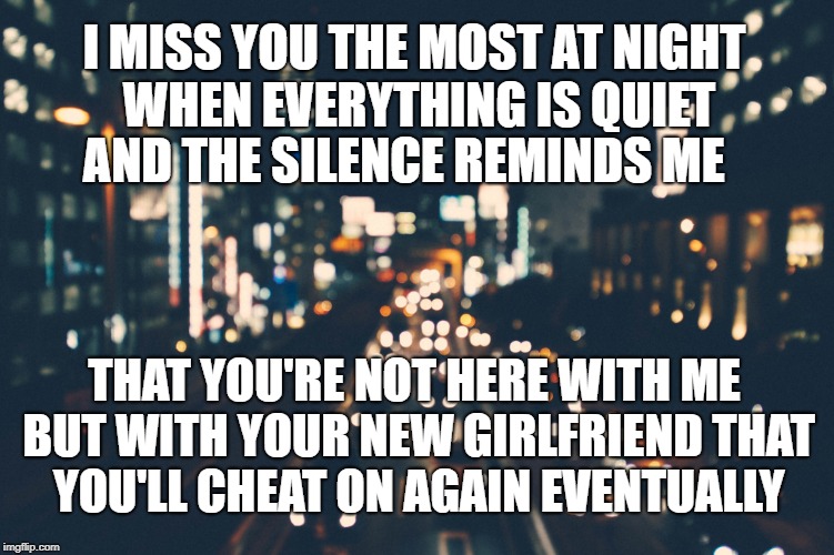 I MISS YOU THE MOST AT NIGHT WHEN EVERYTHING IS QUIET; AND THE SILENCE REMINDS ME; THAT YOU'RE NOT HERE WITH ME BUT WITH YOUR NEW GIRLFRIEND THAT YOU'LL CHEAT ON AGAIN EVENTUALLY | made w/ Imgflip meme maker