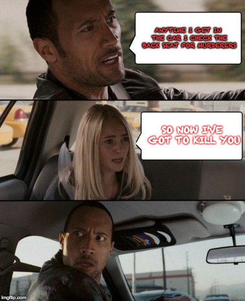 So now I've got to kill you! | ANYTIME I GET IN THE CAR I CHECK THE BACK SEAT FOR MURDERERS; SO NOW I'VE GOT TO KILL YOU | image tagged in memes,the rock driving,murderer,your going to die | made w/ Imgflip meme maker