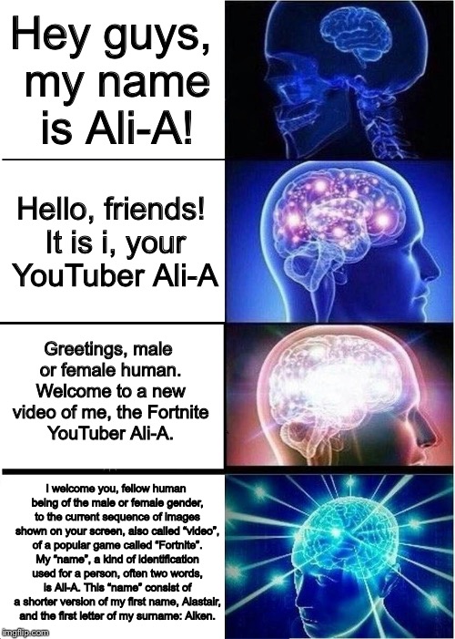 *Intro starts playing* | Hey guys, my name is Ali-A! Hello, friends! It is i, your YouTuber Ali-A; Greetings, male or female human. Welcome to a new video of me, the Fortnite YouTuber Ali-A. I welcome you, fellow human being of the male or female gender, to the current sequence of images shown on your screen, also called “video”, of a popular game called “Fortnite”. My “name”, a kind of identification used for a person, often two words, is Ali-A. This “name” consist of a shorter version of my first name, Alastair, and the first letter of my surname: Aiken. | image tagged in memes,expanding brain,dank memes,dank | made w/ Imgflip meme maker