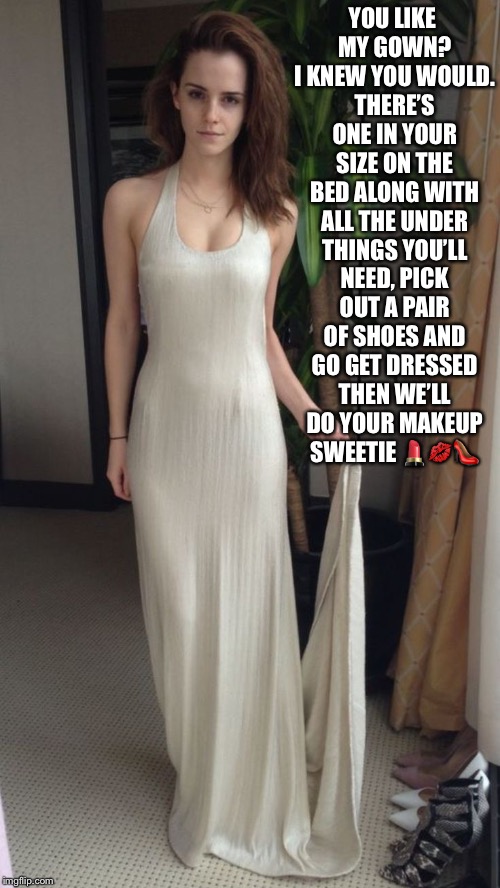 Emma Watson picks out your clothes  | YOU LIKE MY GOWN? I KNEW YOU WOULD. THERE’S ONE IN YOUR SIZE ON THE BED ALONG WITH ALL THE UNDER THINGS YOU’LL NEED, PICK OUT A PAIR OF SHOES AND GO GET DRESSED THEN WE’LL DO YOUR MAKEUP SWEETIE 💄💋👠 | image tagged in emma watson,crossdressing | made w/ Imgflip meme maker