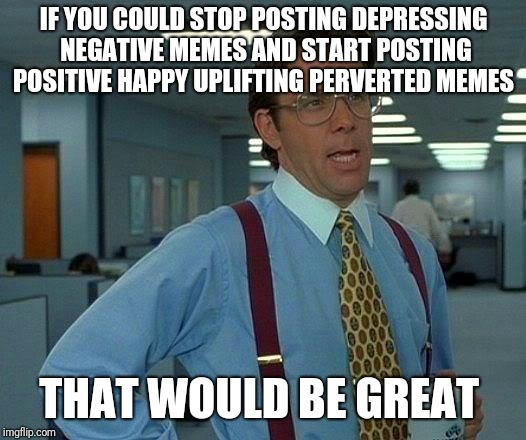 That Would Be Great | IF YOU COULD STOP POSTING DEPRESSING NEGATIVE MEMES AND START POSTING POSITIVE HAPPY UPLIFTING PERVERTED MEMES; THAT WOULD BE GREAT | image tagged in memes,that would be great | made w/ Imgflip meme maker