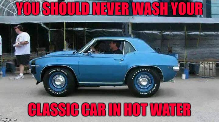 I'd still cruise it around!!! | YOU SHOULD NEVER WASH YOUR; CLASSIC CAR IN HOT WATER | image tagged in classic cars,memes,shrunken,funny,cars,hot water | made w/ Imgflip meme maker