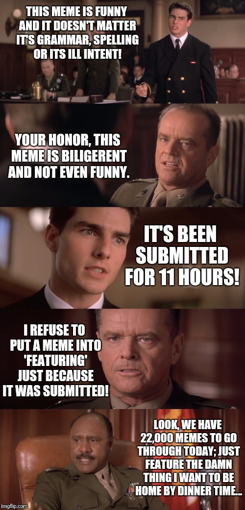 The gestation of how a meme goes from 'Submitted' to 'Featured' in the Imgflip HQ |  THIS MEME IS FUNNY AND IT DOESN'T MATTER IT'S GRAMMAR, SPELLING OR ITS ILL INTENT! YOUR HONOR, THIS MEME IS BILIGERENT AND NOT EVEN FUNNY. IT'S BEEN SUBMITTED FOR 11 HOURS! I REFUSE TO PUT A MEME INTO 'FEATURING' JUST BECAUSE IT WAS SUBMITTED! LOOK, WE HAVE 22,000 MEMES TO GO THROUGH TODAY; JUST FEATURE THE DAMN THING I WANT TO BE HOME BY DINNER TIME... | image tagged in memes,funny,imgflip,hq,you can't handle the truth,flarp | made w/ Imgflip meme maker