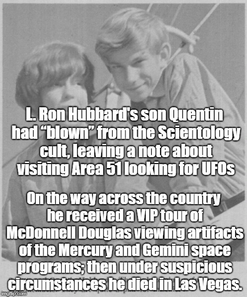 Scientology ties to Area 51 & Alien Technology? | L. Ron Hubbard's son Quentin had “blown” from the Scientology cult, leaving a note about visiting Area 51 looking for UFOs; On the way across the country he received a VIP tour of McDonnell Douglas viewing artifacts of the Mercury and Gemini space programs; then under suspicious circumstances he died in Las Vegas. | image tagged in scientology,quentin hubbard,ancient aliens,ufos,conspiracy theory | made w/ Imgflip meme maker