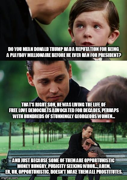 Finding Neverland Meme | DO YOU MEAN DONALD TRUMP HAD A REPUTATION FOR BEING A PLAYBOY MILLIONAIRE BEFORE HE EVER RAN FOR PRESIDENT? THAT'S RIGHT SON, HE WAS LIVING THE LIFE OF FREE LOVE DEMOCRATS ADVOCATED FOR DECADES, PERHAPS WITH HUNDREDS OF STUNNINGLY GEORGEOUS WOMEN... AND JUST BECAUSE SOME OF THEM ARE OPPORTUNISTIC MONEY HUNGRY, PUBICITY SEEKING WHOR..., AHEM, ER, UH, OPPORTUNISTIC, DOESN'T MAKE THEM ALL PROSTITUTES. | image tagged in memes,finding neverland | made w/ Imgflip meme maker
