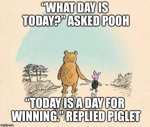 Pooh and Piglet | “WHAT DAY IS TODAY?” ASKED POOH; “TODAY IS A DAY FOR WINNING.” REPLIED PIGLET | image tagged in pooh and piglet | made w/ Imgflip meme maker
