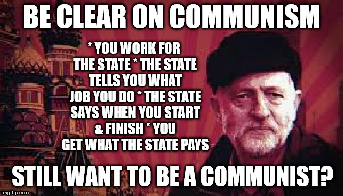 Corbyn's Labour - be clear on Communism | BE CLEAR ON COMMUNISM; * YOU WORK FOR THE STATE
* THE STATE TELLS YOU WHAT JOB YOU DO
* THE STATE SAYS WHEN YOU START & FINISH
* YOU GET WHAT THE STATE PAYS; STILL WANT TO BE A COMMUNIST? | image tagged in communist corbyn,corbyn eww,communist socialist,momentum students,wearecorbyn,labourisdead | made w/ Imgflip meme maker