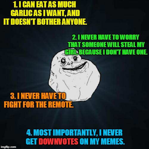 See? It's not always bad being "Forever Alone." <<< Forever Alone Weekend, Jul 27-29, a socrates event. >>> | 1. I CAN EAT AS MUCH GARLIC AS I WANT, AND IT DOESN'T BOTHER ANYONE. 2. I NEVER HAVE TO WORRY THAT SOMEONE WILL STEAL MY GIRL, BECAUSE I DON'T HAVE ONE. 3. I NEVER HAVE TO FIGHT FOR THE REMOTE. 4. MOST IMPORTANTLY, I NEVER GET DOWNVOTES ON MY MEMES. DOWNVOTES | image tagged in memes,forever alone,always look on the bright side,unexpected,positive thinking,no friends with benefits | made w/ Imgflip meme maker