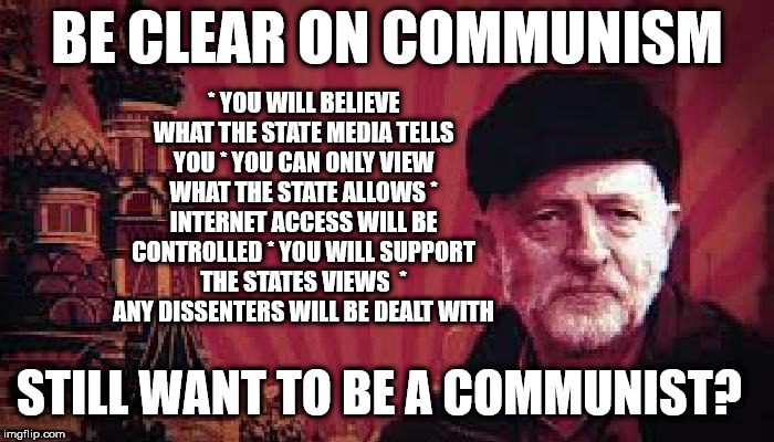 Corbyn's Labour - Be clear on Communism | BE CLEAR ON COMMUNISM; * YOU WILL BELIEVE WHAT THE STATE MEDIA TELLS YOU
* YOU CAN ONLY VIEW WHAT THE STATE ALLOWS
* INTERNET ACCESS WILL BE CONTROLLED
* YOU WILL SUPPORT THE STATES VIEWS

* ANY DISSENTERS WILL BE DEALT WITH; STILL WANT TO BE A COMMUNIST? | image tagged in communist corbyn,party of haters,corbyn eww,communist socialist,momentum students,mcdonnell abbott | made w/ Imgflip meme maker
