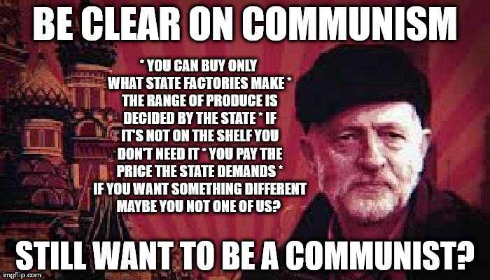 Corbyn's Labour - be clear on Communism | BE CLEAR ON COMMUNISM; * YOU CAN BUY ONLY WHAT STATE FACTORIES MAKE
* THE RANGE OF PRODUCE IS DECIDED BY THE STATE
* IF IT'S NOT ON THE SHELF YOU DON'T NEED IT
* YOU PAY THE PRICE THE STATE DEMANDS
* IF YOU WANT SOMETHING DIFFERENT MAYBE YOU NOT ONE OF US? STILL WANT TO BE A COMMUNIST? | image tagged in communist corbyn,communist socialist,party of haters,corbyn eww,momentum students,mcdonnell abbott | made w/ Imgflip meme maker