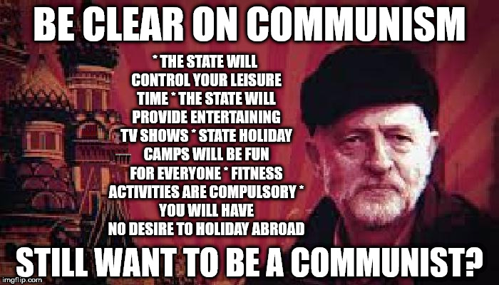 Corbyn's Labour - Be clear on Communism | BE CLEAR ON COMMUNISM; * THE STATE WILL CONTROL YOUR LEISURE TIME
* THE STATE WILL PROVIDE ENTERTAINING TV SHOWS
* STATE HOLIDAY CAMPS WILL BE FUN FOR EVERYONE
* FITNESS ACTIVITIES ARE COMPULSORY
* YOU WILL HAVE NO DESIRE TO HOLIDAY ABROAD; STILL WANT TO BE A COMMUNIST? | image tagged in communist socialist,corbyn eww,momentum students,wearecorbyn,labourisdead,cultofcorbyn | made w/ Imgflip meme maker