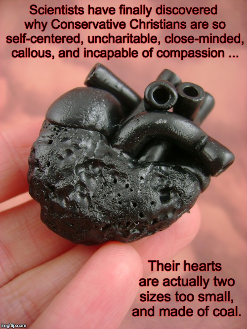 The Conservative Christian Heart | Scientists have finally discovered why Conservative Christians are so self-centered, uncharitable, close-minded, callous, and incapable of compassion ... Their hearts are actually two sizes too small, and made of coal. | image tagged in conservatives,christian,heart | made w/ Imgflip meme maker